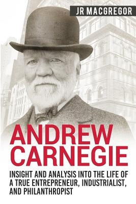 Andrew Carnegie - Insight and Analysis into the Life of a True Entrepreneur, Industrialist, and Philanthropist by MacGregor, J. R.