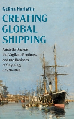 Creating Global Shipping: Aristotle Onassis, the Vagliano Brothers, and the Business of Shipping, C.1820-1970 by Harlaftis, Gelina