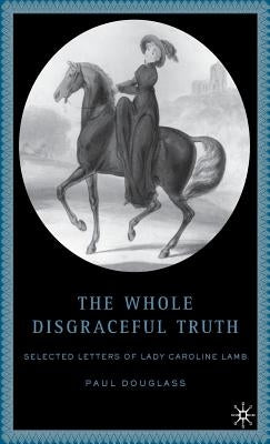 The Whole Disgraceful Truth: Selected Letters of Lady Caroline Lamb by Douglass, P.