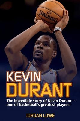 Kevin Durant: The Incredible Story of Kevin Durant - One of Basketball's Greatest Players by Lowe, Jordan