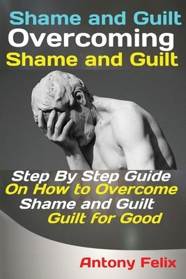 Shame and Guilt Overcoming Shame and Guilt: Step By Step Guide On How to Overcome Shame and Guilt for Good by Antony, Felix