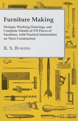 Furniture Making - Designs, Working Drawings, and Complete Details of 170 Pieces of Furniture, with Practical Information on Their Construction by Bowers, R. S.
