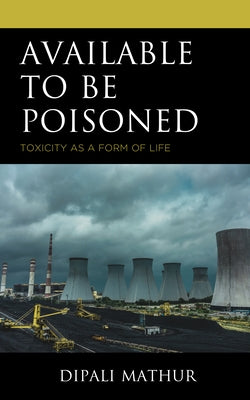 Available to Be Poisoned: Toxicity as a Form of Life by Mathur, Dipali