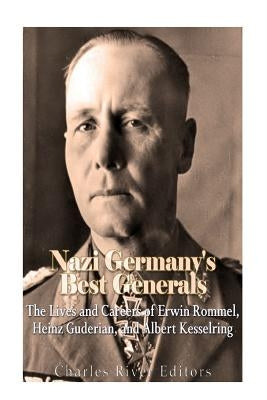 Nazi Germany's Best Generals: The Lives and Careers of Erwin Rommel, Heinz Guderian, and Albert Kesselring by Charles River Editors