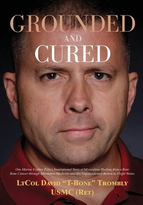 Grounded and Cured: One Marine Fighter Pilot's Inspirational Story of Miraculous Healing from a Rare Bone Cancer through Alternative Medic by Trombly, David