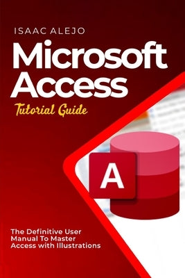 Microsoft Access Tutorial Guide: The Definitive User Manual To Master Access with Illustrations by Alejo, Isaac