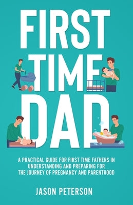 First Time Dad: A Practical Guide for First Time Fathers in Understanding and Preparing for the Journey of Pregnancy and Parenthood by Peterson, Jason