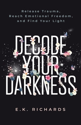 Decode Your Darkness: Release Trauma, Reach Emotional Freedom, and Find Your Light by Richards, E. K.