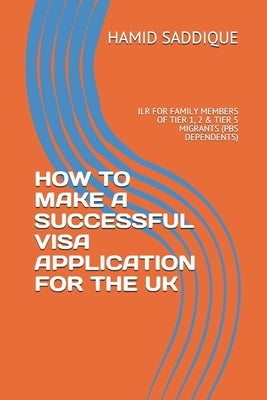 How to Make a Successful Visa Application for the UK: Ilr for Family Members of Tier 1, 2 & Tier 5 Migrants (PBS Dependents) by Saddique, Hamid