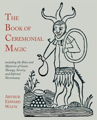 The Book of Ceremonial Magic: Including the Rites and Mysteries of Goetic Theurgy, Sorcery, and Infernal Necromancy by Waite, Arthur Edward
