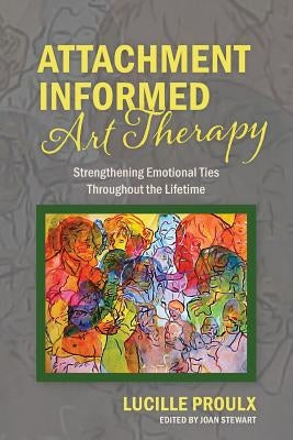 Attachment Informed Art Therapy: Strengthening Emotional Ties Throughout the Lifetime Paperback Lucille Proulx