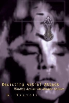 Resisting Astral Attack: Warding Against the Shadow Entities by Travels, G.