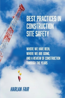 Best Practices in Construction Site Safety: Where We have Been, Where We are Going, and a Review of Construction Through the Years by Fair, Harlan