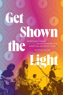 Get Shown the Light: Improvisation and Transcendence in the Music of the Grateful Dead by Kaler, Michael