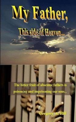 My Father, This Side of Heaven...: The bitter pill of absentee fathers is poisoning and imprisoning our sons... by Hill, Gregory a.