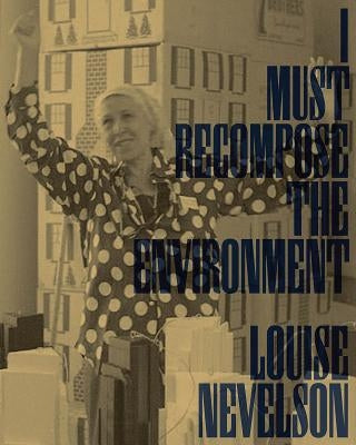 Louise Nevelson: I Must Recompose the Environment by Nevelson, Louise
