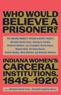 Who Would Believe a Prisoner?: Indiana Women's Carceral Institutions, 1848-1920 by The Indiana Women's Prison History Proje