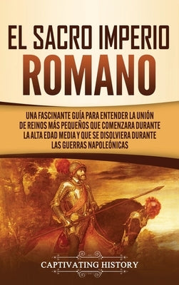 El Sacro Imperio Romano: Una Fascinante Guía para Entender la Unión de Reinos Más Pequeños que Comenzara Durante la Alta Edad Media y que se Di by History, Captivating