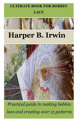 Ultimate Book for Bobbin Lace: Practical guide in making bobbin lace and creating over 15 patterns by Irwin, Harper B.