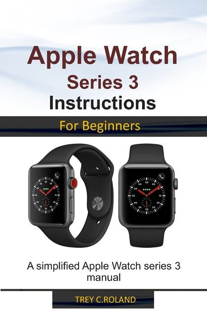 Apple Watch Series 3 Instructions for Beginners: A simplified Apple Watch series 3 manual by Roland, Trey C.