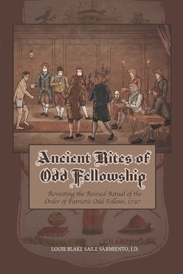 Ancient Rites of Odd Fellowship: Revisiting the Revised Ritual of the Order of Patriotic Odd Fellows,1797 by Sarmiento, Louie Blake Saile