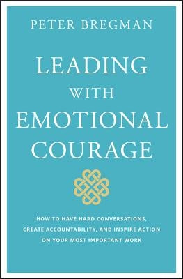 Leading with Emotional Courage: How to Have Hard Conversations, Create Accountability, and Inspire Action on Your Most Important Work by Bregman, Peter