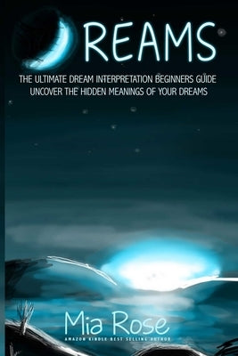 Dreams: Dream Interpretation For Beginners - Uncover The Hidden Meanings of Your Dreams by Rose, Mia