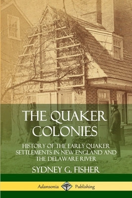 The Quaker Colonies: History of the Early Quaker Settlements in New England and the Delaware River by Fisher, Sydney G.