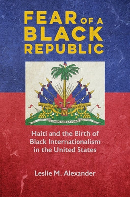 Fear of a Black Republic: Haiti and the Birth of Black Internationalism in the United States by Alexander, Leslie M.