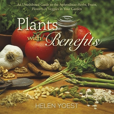 Plants with Benefits: An Uninhibited Guide to the Aphrodisiac Herbs, Fruits, Flowers & Veggies in Your Garden by Yoest, Helen