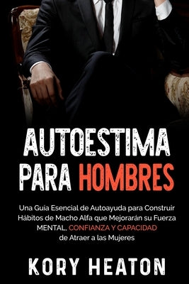 Autoestima para Hombres: Una Guía Esencial de Autoayuda para Construir Hábitos de Macho Alfa que Mejorarán su Fuerza Mental, Confianza y Capaci by Heaton, Kory