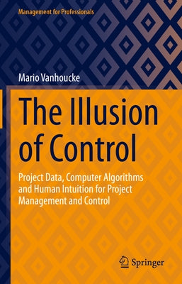 The Illusion of Control: Project Data, Computer Algorithms and Human Intuition for Project Management and Control by Vanhoucke, Mario