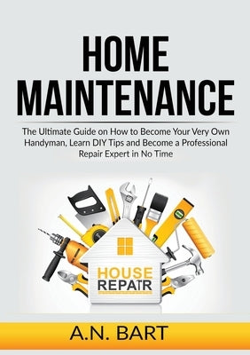 Home Maintenance: The Ultimate Guide on How to Become Your Very Own Handyman, Learn DIY Tips and Become a Professional Repair Expert in by Bart, A. N.