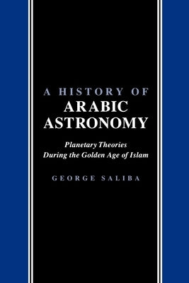 A History of Arabic Astronomy: Planetary Theories During the Golden Age of Islam by Saliba, George
