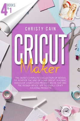 Cricut Maker: 4 Books In 1: The Most Complete Collection Of Books To Master The Use Of Your Cricut Machine. Discover Countless Proje by Cain, Christy