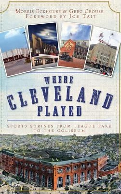 Where Cleveland Played: Sports Shrines from League Park to the Coliseum by Eckhouse, Morris