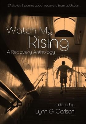 Watch My Rising: A Recovery Anthology, 37 stories & poems about recovery from addiction by Carlson, Lynn G.