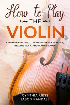 How to Play the Violin: A Beginner's Guide to Learning the Violin Basics, Reading Music, and Playing Songs by Randall, Jason