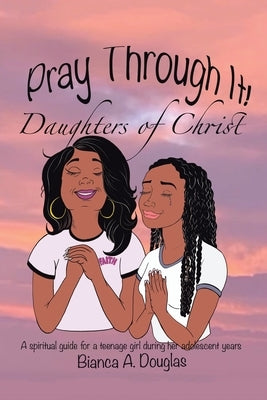 Pray Through It! Daughters of Christ: A Spiritual Guide for a Teenage Girl During Her Adolescent Years by Douglas, Bianca A.