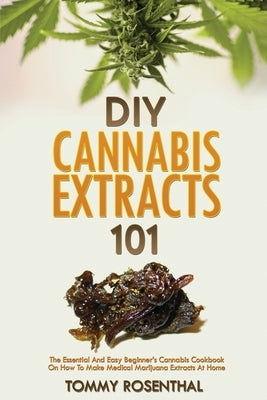 DIY Cannabis Extracts 101: The Essential And Easy Beginner's Cannabis Cookbook On How To Make Medical Marijuana Extracts At Home by Rosenthal, Tommy