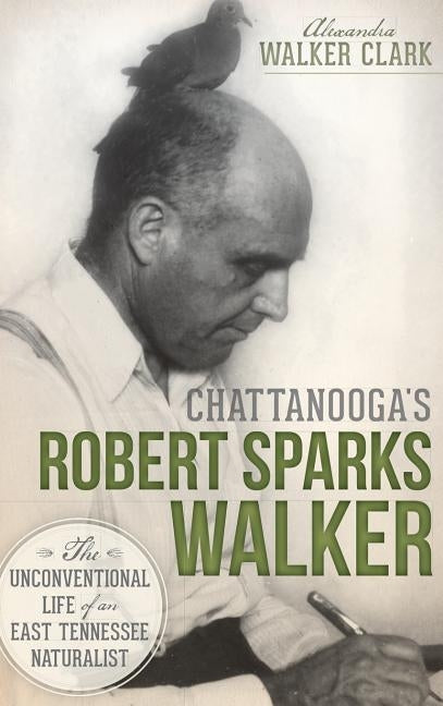 Chattanooga's Robert Sparks Walker: The Unconventional Life of an East Tennessee Naturalist by Clark, Alexandra Walker