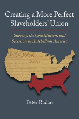 Creating a More Perfect Slaveholders' Union: Slavery, the Constitution, and Secession in Antebellum America by Radan, Peter