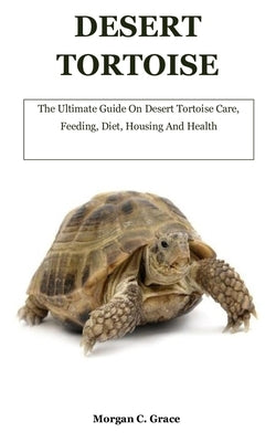 Desert Tortoise: The Ultimate Guide On Desert Tortoise Care, Feeding, Diet, Housing And Health by C. Grace, Morgan