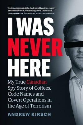 I Was Never Here: My True Canadian Spy Story of Coffees, Code Names, and Covert Operations in the Age of Terrorism by Kirsch, Andrew