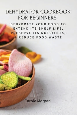 Dehydrator Cookbook for Beginners: Dehydrate Your Food To Extend Its Shelf Life, Preserve Its Nutrients, & Reduce Food Waste Paperback Carole Morgan
