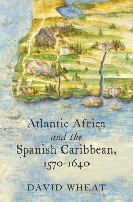 Atlantic Africa and the Spanish Caribbean, 1570-1640 by Wheat, David