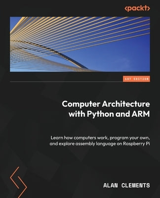 Computer Architecture with Python and ARM: Learn how computers work, program your own, and explore assembly language on Raspberry Pi by Clements, Alan