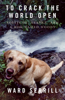 To Crack the World Open: Solitude, Alaska, and a Dog Named Woody by Serrill, Ward