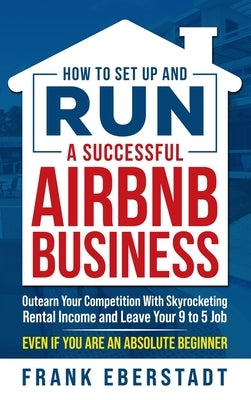 How to Set Up and Run a Successful Airbnb Business: Outearn Your Competition with Skyrocketing Rental Income and Leave Your 9 to 5 Job Even If You Are by Eberstadt, Frank