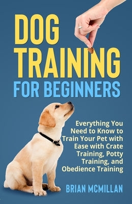 Dog Training for Beginners: Everything You Need to Know to Train Your Pet with Easy with Crate Training, Potty Training, and Obedience Training by McMillan, Brian